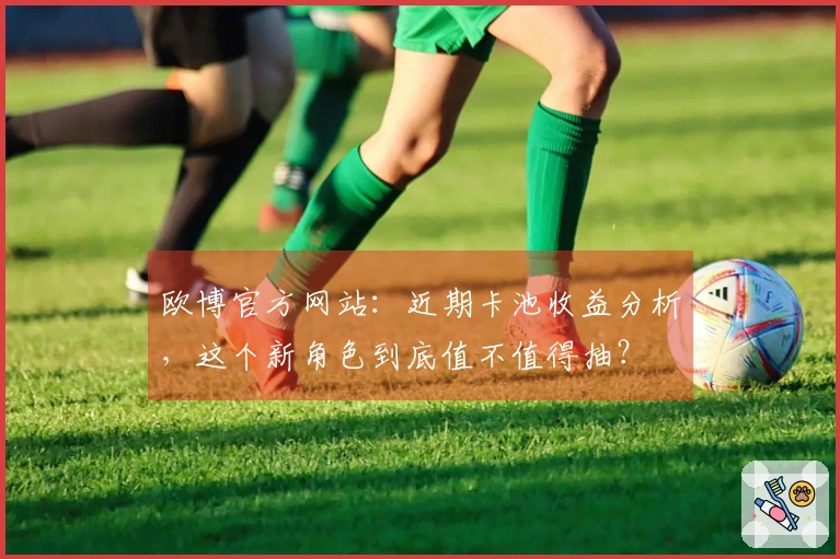 欧博官方网站：近期卡池收益分析，这个新角色到底值不值得抽？