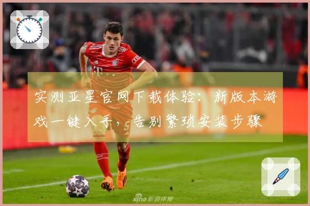 实测亚星官网下载体验：新版本游戏一键入手，告别繁琐安装步骤