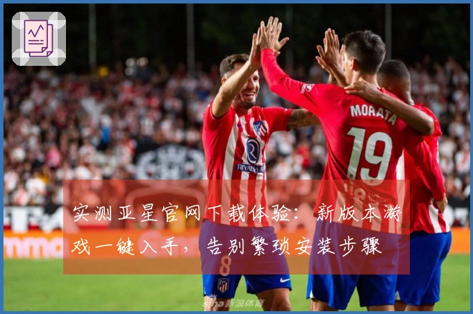 实测亚星官网下载体验：新版本游戏一键入手，告别繁琐安装步骤
